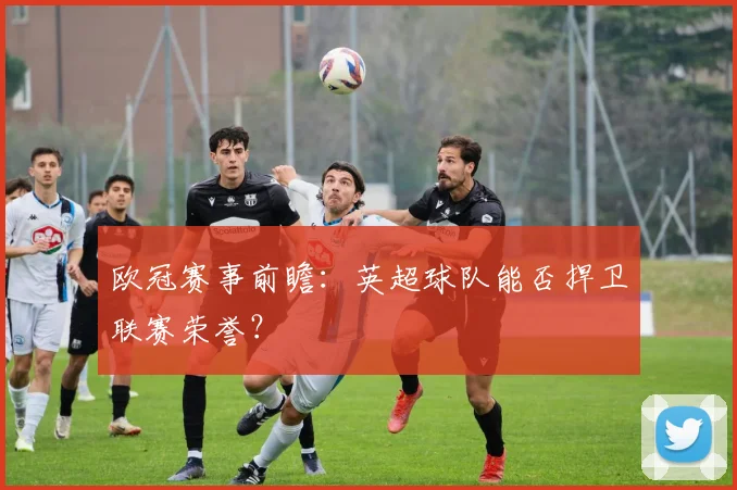 欧冠赛事前瞻：英超球队能否捍卫联赛荣誉？