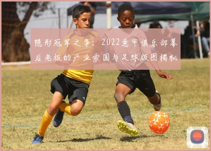 隐形冠军之争：2022意甲俱乐部幕后老板的产业帝国与足球版图揭秘