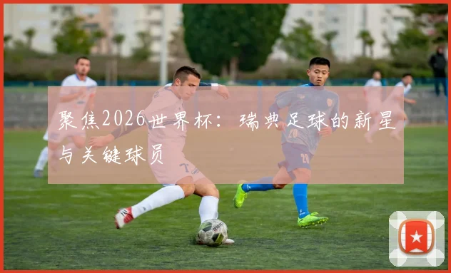 聚焦2026世界杯：瑞典足球的新星与关键球员